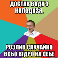 достав воду з колодязя, розлив случайно всьо відро на себе