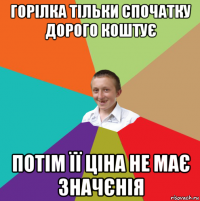 горілка тільки спочатку дорого коштує потім її ціна не має значєнія