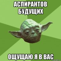 аспирантов будущих ощущаю я в вас