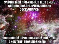 зайчик мой любимый, я тебя очень сильно люблю, очень сильно соскучилась, спокойной ночи любимый, сладких снов тебе! твоя любимаю * * *