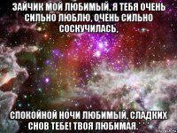 зайчик мой любимый, я тебя очень сильно люблю, очень сильно соскучилась, спокойной ночи любимый, сладких снов тебе! твоя любимая.* * *