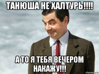 танюша не халтурь!!!! а то я тебя вечером накажу!!!