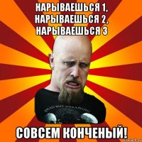 нарываешься 1, нарываешься 2, нарываешься 3 совсем конченый!