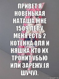 Привет я новенькая Наташа мне 1509 лет у меня есть 2 котёнка Оля и Няшка кто их тронит убью или зарежу.(я шучу).