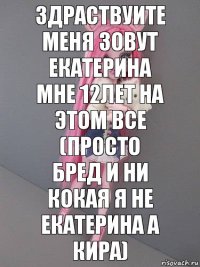 Здраствуите меня зовут екатерина мне 12лет на этом все (просто бред и ни кокая я не екатерина а кира)