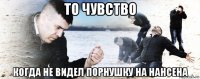 то чувство когда не видел порнушку на нансена