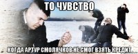 то чувство когда артур смолячков не смог взять кредит