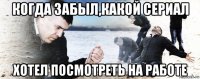 когда забыл,какой сериал хотел посмотреть на работе