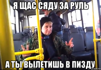 я щас сяду за руль а ты вылетишь в пизду