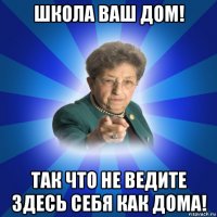 школа ваш дом! так что не ведите здесь себя как дома!