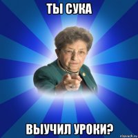 ты сука выучил уроки?