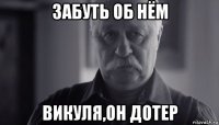 забуть об нём викуля,он дотер