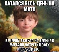 катался весь день на мото вечером выехал на велике в магазин встретил всех знакомых