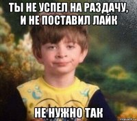 ты не успел на раздачу, и не поставил лайк не нужно так