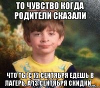 то чувство когда родители сказали что ты с 12 сентября едешь в лагерь, а 13 сентября скидки...