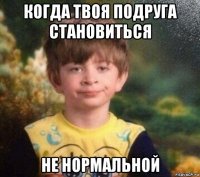 когда твоя подруга становиться не нормальной