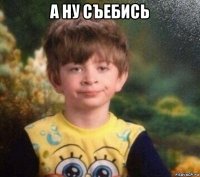 а ну съебись 