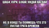 шаби, кури, бухай, кидай насвай но, в конце ты поймешь что это пустая трата времени