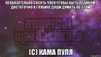необязательно сосать член чтобы быть педиком, достаточно в глубине души думать об этом (с) кама пуля