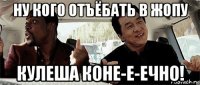 ну кого отъёбать в жопу кулеша коне-е-ечно!