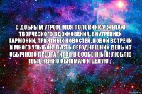 с добрым утром, моя половинка! желаю творческого вдохновения, внутренней гармонии, приятных новостей, новой встречи и много улыбок! пусть сегодняшний день из обычного превратится в особенный! люблю тебя, нежно обнимаю и целую :*