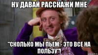 ну давай расскажи мне "сколько мы пьем - это все на пользу"!