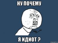 ну почему я идиот ?