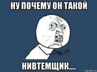 ну почему он такой нивтемщик....