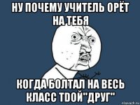 ну почему учитель орёт на тебя когда болтал на весь класс тdой"друг"