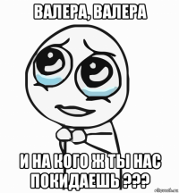 валера, валера и на кого ж ты нас покидаешь ???