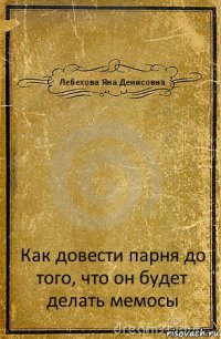 Лебехова Яна Денисовна Как довести парня до того, что он будет делать мемосы