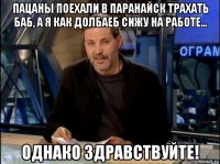 пацаны поехали в паранайск трахать баб, а я как долбаеб сижу на работе... однако здравствуйте!