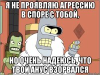 я не проявляю агрессию в споре с тобой, но очень надеюсь, что твой анус взорвался