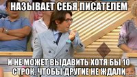 называет себя писателем и не может выдавить хотя бы 10 строк, чтобы другие не ждали