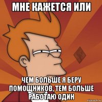 мне кажется или чем больше я беру помощников, тем больше работаю один
