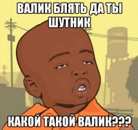 валик блять да ты шутник какой такой валик???