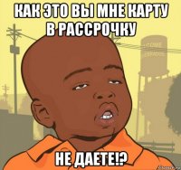 как это вы мне карту в рассрочку не даете!?