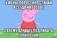 у жены поросенко стакан всегда на готове своему алкашу подливать горилочки.