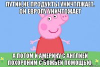 путин,не продукты уничтлжает. он европу уничтожает а потом и америку с англией похороним с божьей помощью.