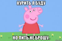 курить я буду но пить не брошу.