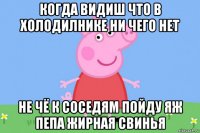 когда видиш что в холодилнике ни чего нет не чё к соседям пойду яж пепа жирная свинья