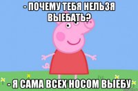 - почему тебя нельзя выебать? - я сама всех носом выебу