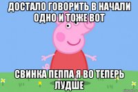 достало говорить в начали одно и тоже вот свинка пеппа я во теперь лудше