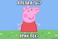 я пепа а ты? ярик лох?