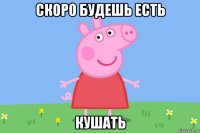 скоро будешь есть кушать