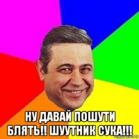  ну давай пошути блять!! шуутник сука!!!