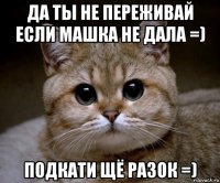 да ты не переживай если машка не дала =) подкати щё разок =)