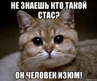 не знаешь кто такой стас? он человек изюм!