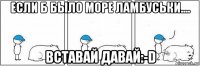 если б было море ламбуськи.... вставай давай:-d