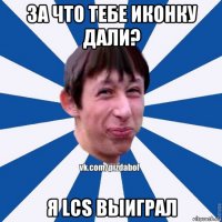 за что тебе иконку дали? я lcs выиграл